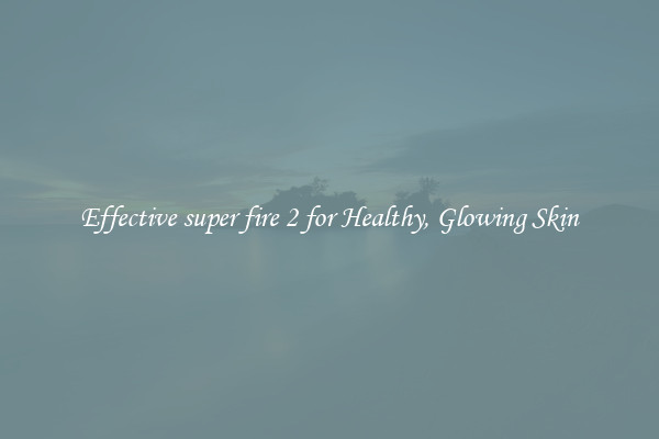 Effective super fire 2 for Healthy, Glowing Skin